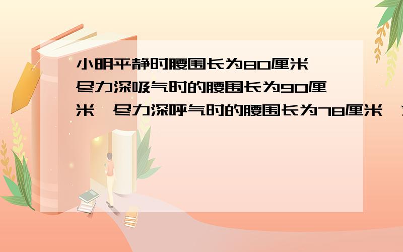 小明平静时腰围长为80厘米,尽力深吸气时的腰围长为90厘米,尽力深呼气时的腰围长为78厘米,求他的胸围差A 170厘米B 158厘米C 168厘米D 12厘米小明平静时胸围长为80厘米,尽力深吸气时的胸围长为