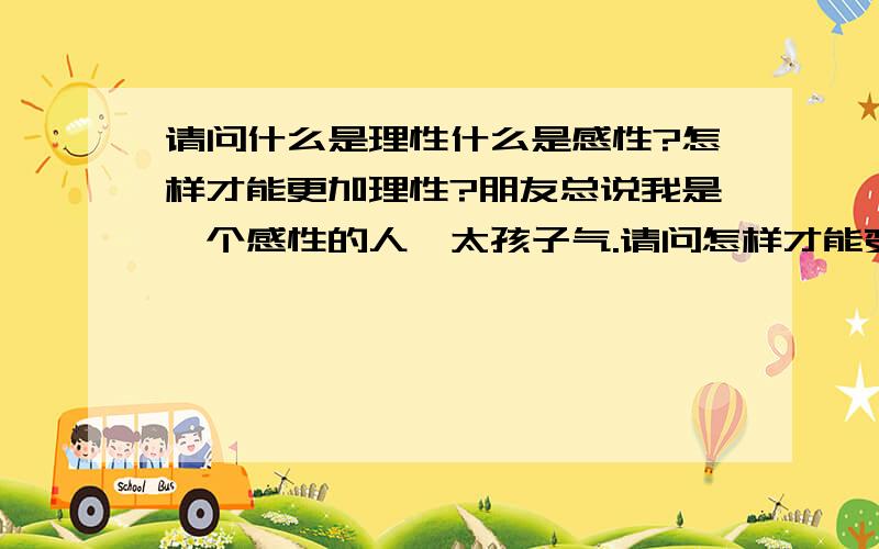 请问什么是理性什么是感性?怎样才能更加理性?朋友总说我是一个感性的人,太孩子气.请问怎样才能变得更加理性?谢谢.