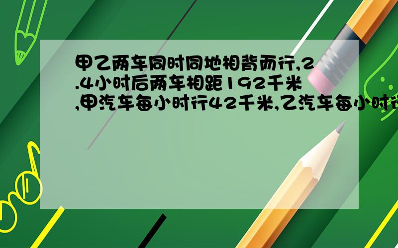 甲乙两车同时同地相背而行,2.4小时后两车相距192千米,甲汽车每小时行42千米,乙汽车每小时行多少千米?列方程解