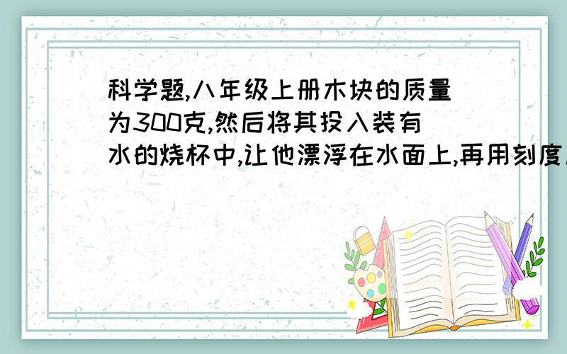 科学题,八年级上册木块的质量为300克,然后将其投入装有水的烧杯中,让他漂浮在水面上,再用刻度尺量的木块的下表面离水面有6厘米,求1.木块下表面受到水的压强2.木块在水中受到的浮力3.长