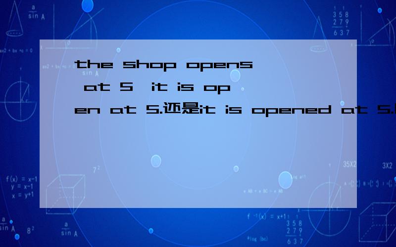 the shop opens at 5,it is open at 5.还是it is opened at 5.哪一个正确?为什么?