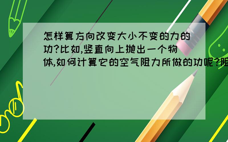 怎样算方向改变大小不变的力的功?比如,竖直向上抛出一个物体,如何计算它的空气阻力所做的功呢?阻力方向不一样是不是就不算是同一个力了,那该怎么算总功啊?