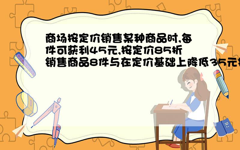 商场按定价销售某种商品时,每件可获利45元,按定价85折销售商品8件与在定价基础上降低35元销售商品12件的利润相等,问商品进价,定价分别是多少?列方程