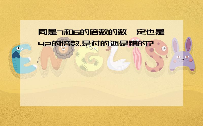 同是7和6的倍数的数一定也是42的倍数.是对的还是错的?