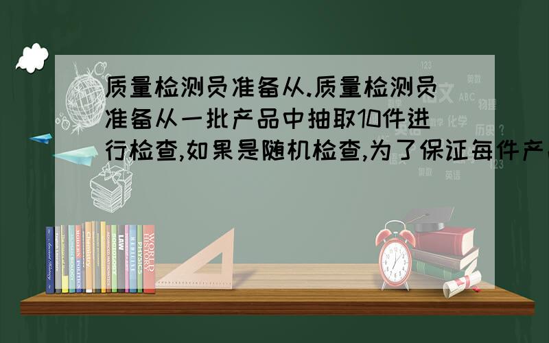 质量检测员准备从.质量检测员准备从一批产品中抽取10件进行检查,如果是随机检查,为了保证每件产品被检查的机会相等,你能用什么方法抽取被检产品