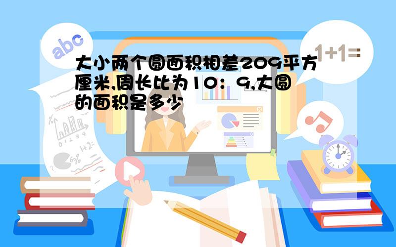 大小两个圆面积相差209平方厘米,周长比为10：9,大圆的面积是多少