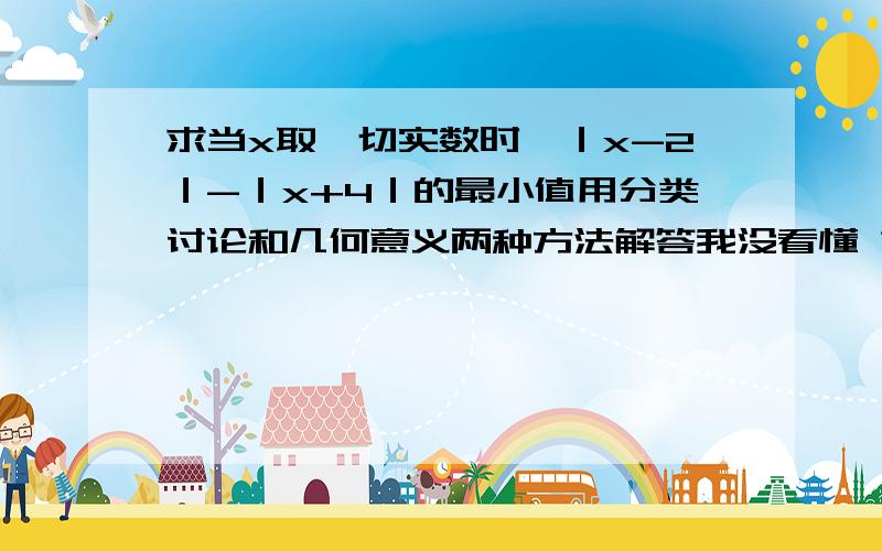 求当x取一切实数时,｜x-2｜-｜x+4｜的最小值用分类讨论和几何意义两种方法解答我没看懂 第一个方法不是求最大值的方法吗?怎么求最小值?