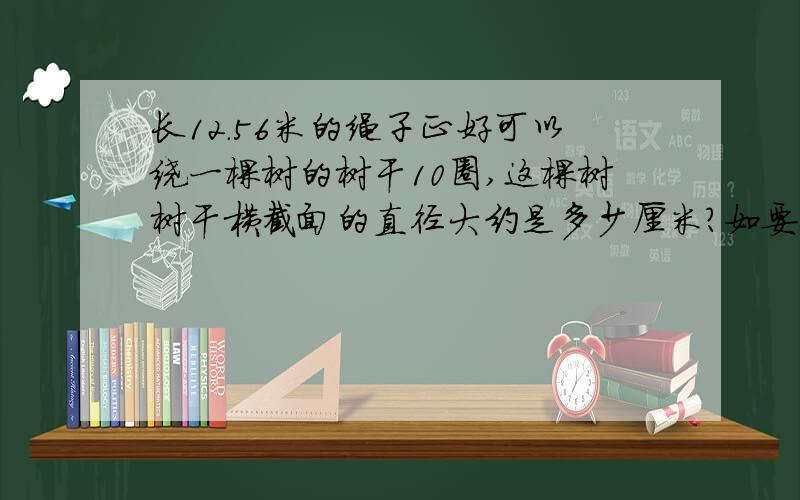 长12.56米的绳子正好可以绕一棵树的树干10圈,这棵树树干横截面的直径大约是多少厘米?如要回答,请写清楚：这个／