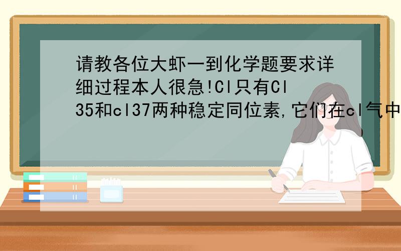 请教各位大虾一到化学题要求详细过程本人很急!Cl只有Cl35和cl37两种稳定同位素,它们在cl气中的原子比为3：1,cl35:cl37=3:1,则分子量为70,72,74的cl气分子数之比可能是