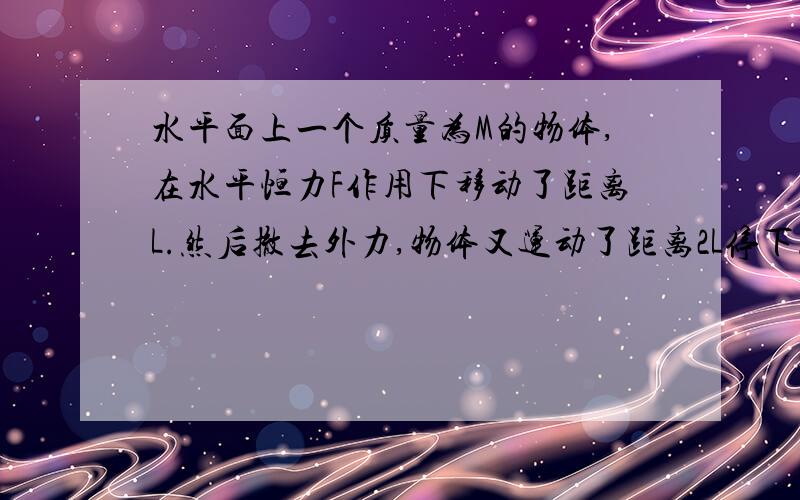 水平面上一个质量为M的物体,在水平恒力F作用下移动了距离L.然后撤去外力,物体又运动了距离2L停下.求水平面对物体的摩擦力.