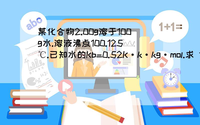 某化合物2.00g溶于100g水.溶液沸点100.125℃.已知水的Kb=0.52K·k·kg·mol.求 1.该化合物的摩尔质量?2.在298k时.溶液的渗透压?结果 第一个问题等于83.3 第二个问题等于595kpa.