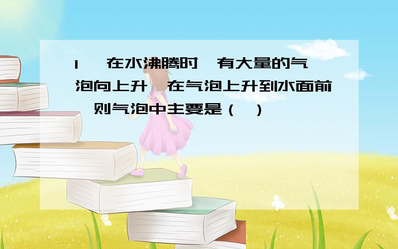 1、 在水沸腾时,有大量的气泡向上升,在气泡上升到水面前,则气泡中主要是（ ）