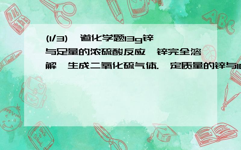 (1/3)一道化学题13g锌与足量的浓硫酸反应,锌完全溶解,生成二氧化硫气体.一定质量的锌与100ml18.5mol...(1/3)一道化学题13g锌与足量的浓硫酸反应,锌完全溶解,生成二氧化硫气体.一定质量的锌与100