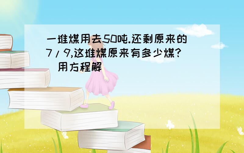 一堆煤用去50吨.还剩原来的7/9,这堆煤原来有多少煤?（用方程解）