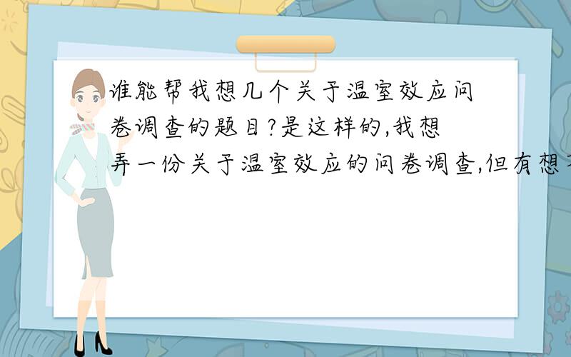 谁能帮我想几个关于温室效应问卷调查的题目?是这样的,我想弄一份关于温室效应的问卷调查,但有想不到什么好的问题. 谁能帮我想几个关于温室效应的问题呢? 谢谢大家了!