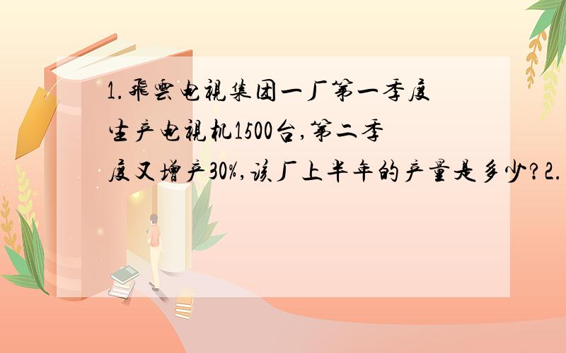 1.飞云电视集团一厂第一季度生产电视机1500台,第二季度又增产30%,该厂上半年的产量是多少?2.甲、乙、丙三个工程队合修一条长是3.5千米的路,已知甲队修的是总数的40%,乙队与丙队所修的比是