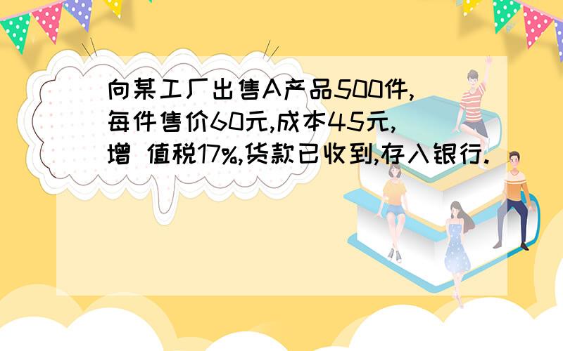 向某工厂出售A产品500件,每件售价60元,成本45元,增 值税17%,货款已收到,存入银行.