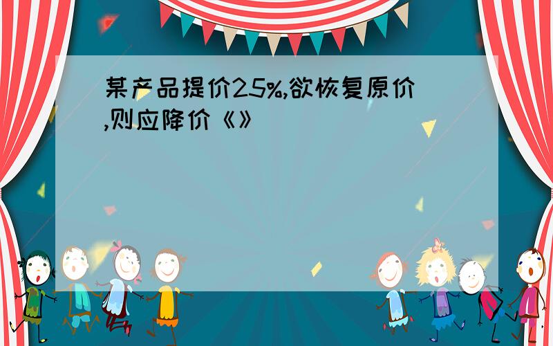 某产品提价25%,欲恢复原价,则应降价《》