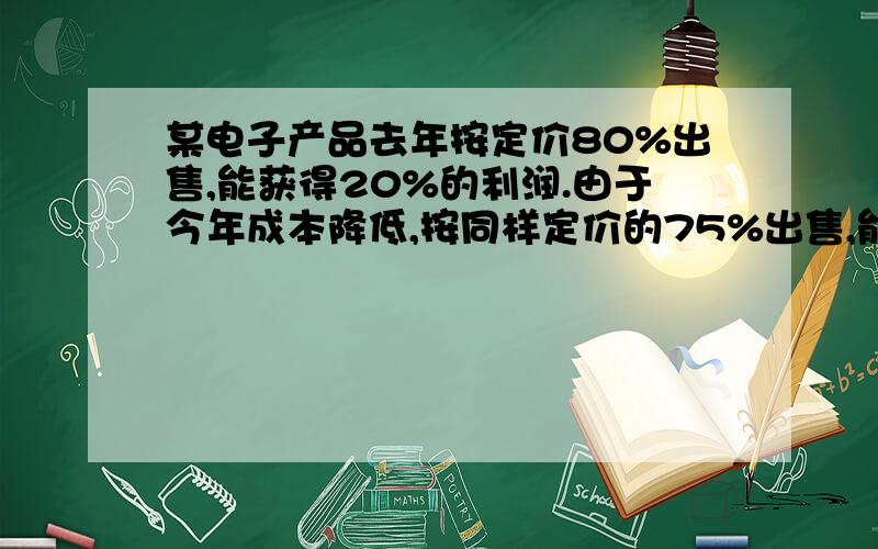 某电子产品去年按定价80%出售,能获得20%的利润.由于今年成本降低,按同样定价的75%出售,能获得25%的利润.那么今年成本比去年成本下降百分之几?