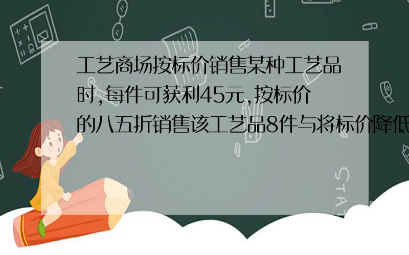 工艺商场按标价销售某种工艺品时,每件可获利45元,按标价的八五折销售该工艺品8件与将标价降低35元销售该工艺12件所获的利润相等,该工艺品每件的进价,标价分别是多少元?