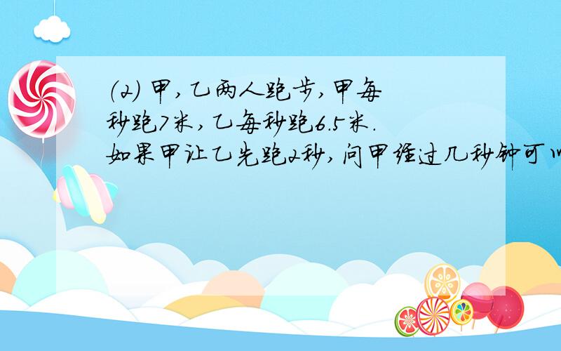 （2） 甲,乙两人跑步,甲每秒跑7米,乙每秒跑6.5米.如果甲让乙先跑2秒,问甲经过几秒钟可以追上乙?