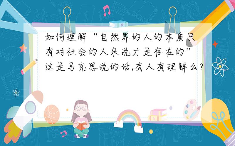 如何理解“自然界的人的本质只有对社会的人来说才是存在的”这是马克思说的话,有人有理解么?