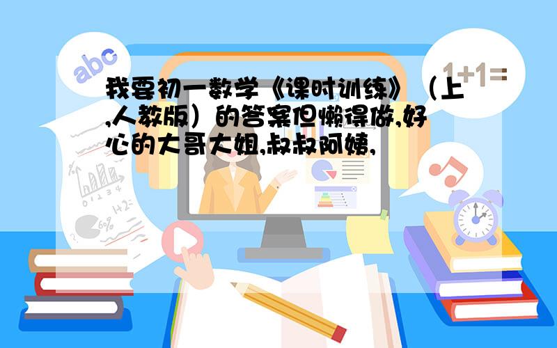 我要初一数学《课时训练》（上,人教版）的答案但懒得做,好心的大哥大姐,叔叔阿姨,