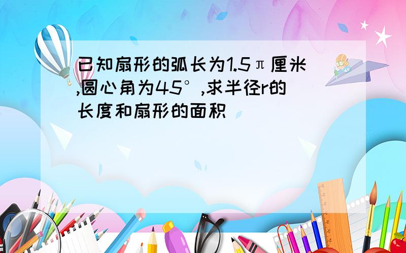 已知扇形的弧长为1.5π厘米,圆心角为45°,求半径r的长度和扇形的面积