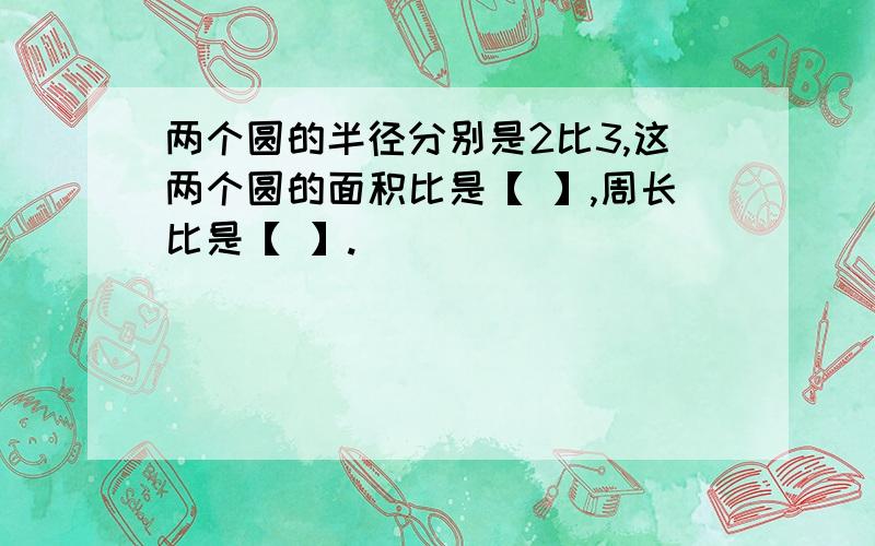 两个圆的半径分别是2比3,这两个圆的面积比是【 】,周长比是【 】.