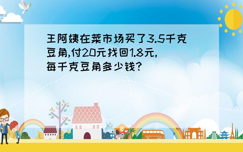 王阿姨在菜市场买了3.5千克豆角,付20元找回1.8元,每千克豆角多少钱?