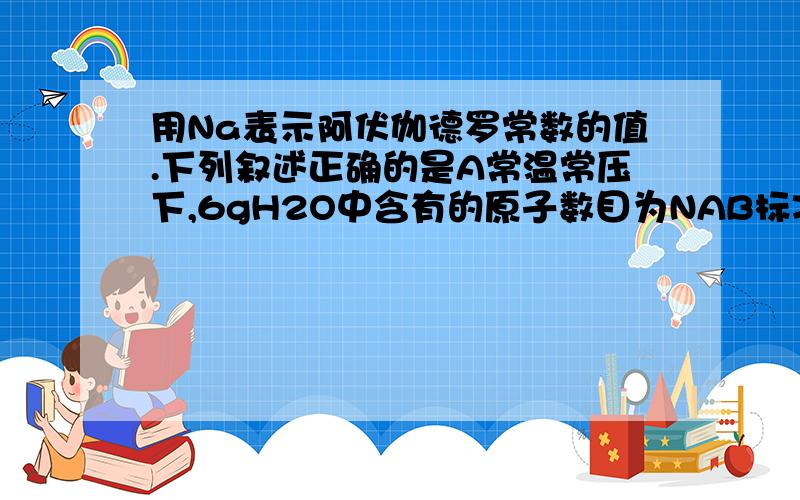 用Na表示阿伏伽德罗常数的值.下列叙述正确的是A常温常压下,6gH2O中含有的原子数目为NAB标准状况下,22.4LCO2含有的分子数目为NAC1L1mol.LK2SO4溶液中含有的钾离子数目为NAD常温差压下,11.2L氯气与