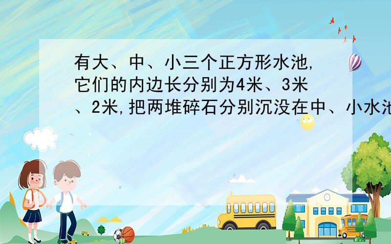 有大、中、小三个正方形水池,它们的内边长分别为4米、3米、2米,把两堆碎石分别沉没在中、小水池的水中,有大、中、小三个正方形水池,它们的内边长分别为6米、3米、2米,把两堆碎石分别