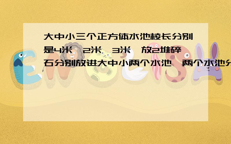 大中小三个正方体水池棱长分别是4米,2米,3米,放2堆碎石分别放进大中小两个水池,两个水池分别升高4厘米和11厘米,如果把两堆碎石全放进大池里,大池水面升多少厘米?