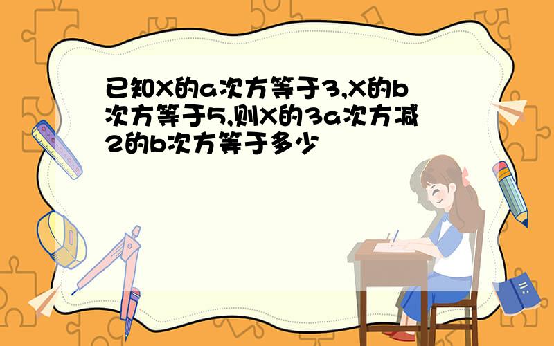 已知X的a次方等于3,X的b次方等于5,则X的3a次方减2的b次方等于多少