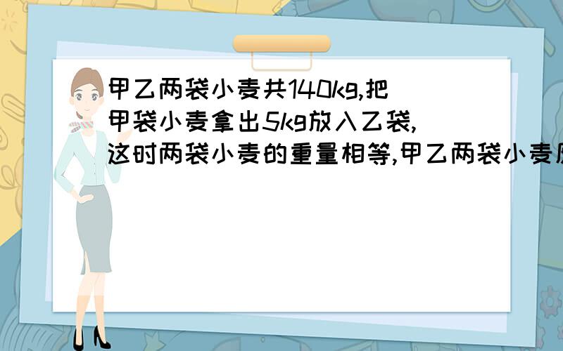 甲乙两袋小麦共140kg,把甲袋小麦拿出5kg放入乙袋,这时两袋小麦的重量相等,甲乙两袋小麦原来各有多少千克