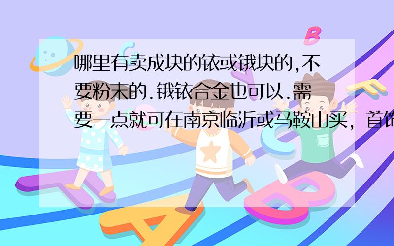 哪里有卖成块的铱或锇块的,不要粉末的.锇铱合金也可以.需要一点就可在南京临沂或马鞍山买，首饰，装饰品也可以，不是粉末就好。电唱机，铱金笔钟表轴承，火花塞等就算了，太小，和