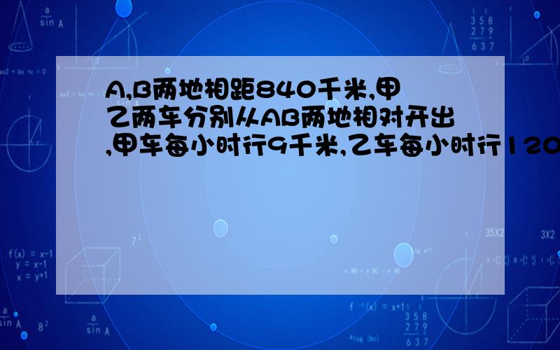 A,B两地相距840千米,甲乙两车分别从AB两地相对开出,甲车每小时行9千米,乙车每小时行120千米.经过几小两车相遇?