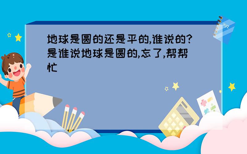 地球是圆的还是平的,谁说的?是谁说地球是圆的,忘了,帮帮忙