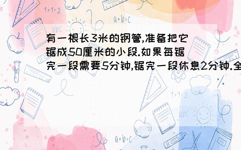 有一根长3米的钢管,准备把它锯成50厘米的小段.如果每锯完一段需要5分钟,锯完一段休息2分钟.全部锯完共需要多少分钟?