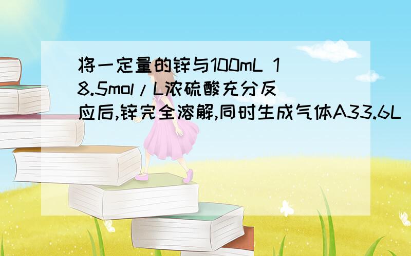 将一定量的锌与100mL 18.5mol/L浓硫酸充分反应后,锌完全溶解,同时生成气体A33.6L(标准状况).将一定质量Zn与100mL18.5mol/L浓硫酸充分反应使一定量的锌与100ml18.5mol/l浓硫酸充分反应,锌完全溶解同时