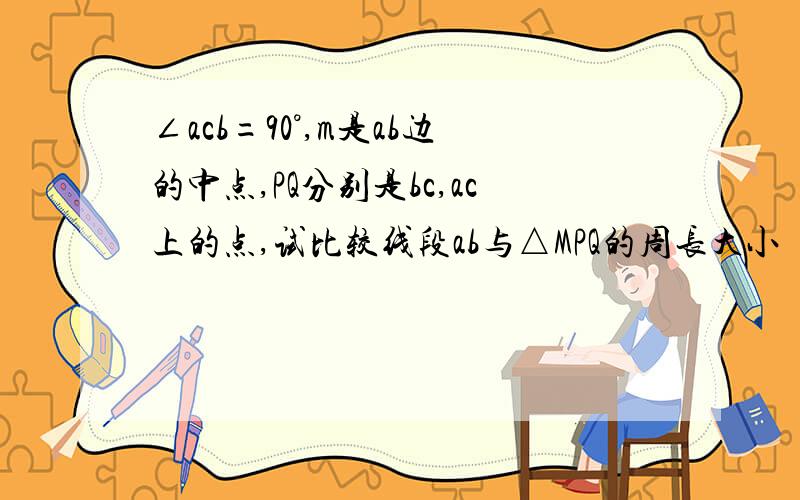 ∠acb=90°,m是ab边的中点,PQ分别是bc,ac上的点,试比较线段ab与△MPQ的周长大小