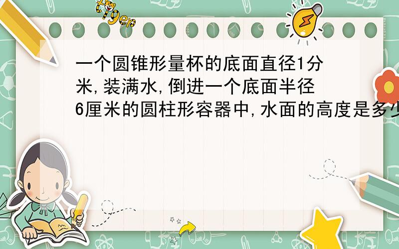 一个圆锥形量杯的底面直径1分米,装满水,倒进一个底面半径6厘米的圆柱形容器中,水面的高度是多少厘米