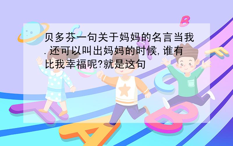 贝多芬一句关于妈妈的名言当我.还可以叫出妈妈的时候,谁有比我幸福呢?就是这句