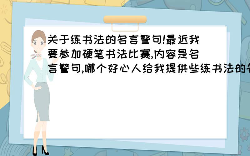 关于练书法的名言警句!最近我要参加硬笔书法比赛,内容是名言警句,哪个好心人给我提供些练书法的名言警句啊!