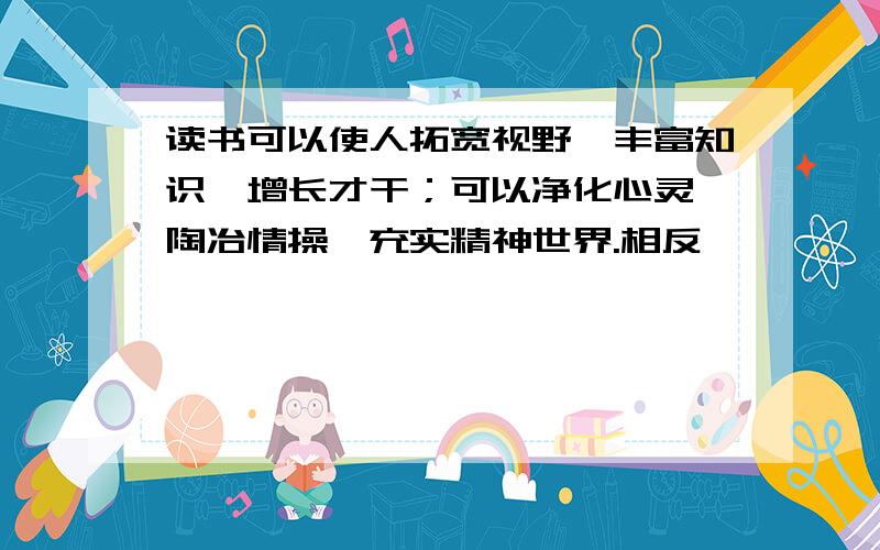 读书可以使人拓宽视野,丰富知识,增长才干；可以净化心灵,陶冶情操,充实精神世界.相反——