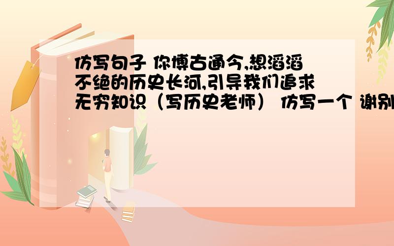 仿写句子 你博古通今,想滔滔不绝的历史长河,引导我们追求无穷知识（写历史老师） 仿写一个 谢别的学科老