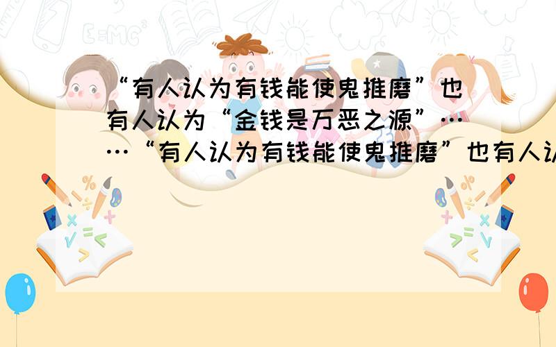 “有人认为有钱能使鬼推磨”也有人认为“金钱是万恶之源”……“有人认为有钱能使鬼推磨”也有人认为“金钱是万恶之源”请运用经理生活的有关知识对上述观点简要评述.