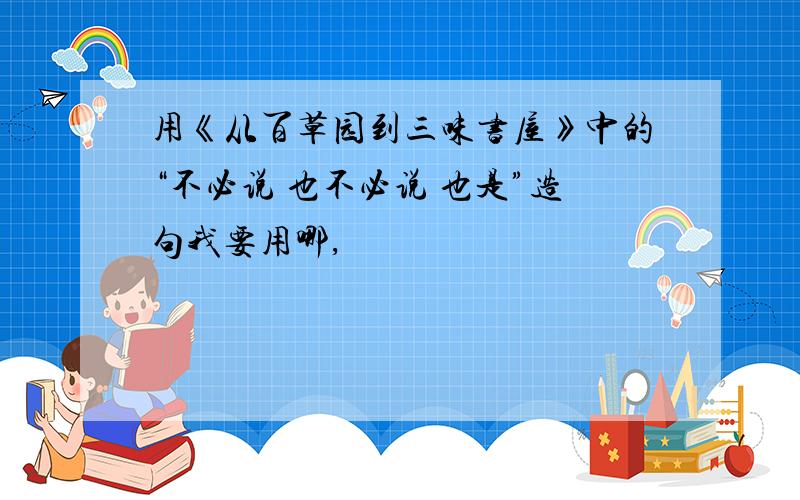 用《从百草园到三味书屋》中的“不必说 也不必说 也是”造句我要用哪,