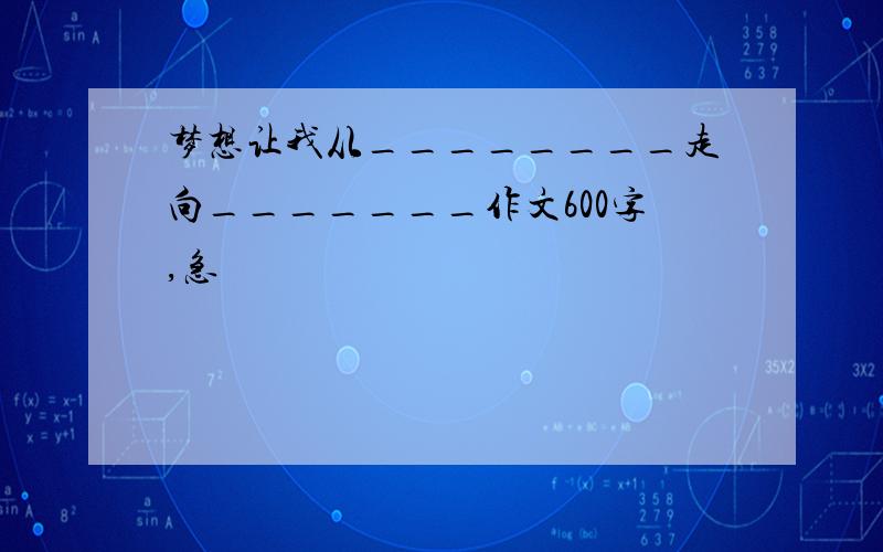 梦想让我从________走向_______作文600字,急