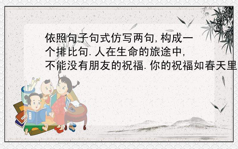 依照句子句式仿写两句,构成一个排比句.人在生命的旅途中,不能没有朋友的祝福.你的祝福如春天里的一缕清风,为我送来芬芳,如寒夜里的一团火焰,为我送来温暖.如.,.如.,.我将带着你的祝福,